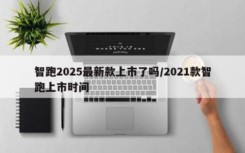 智跑2025最新款上市了吗/2021款智跑上市时间