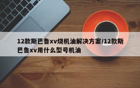 12款斯巴鲁xv烧机油解决方案/12款斯巴鲁xv用什么型号机油